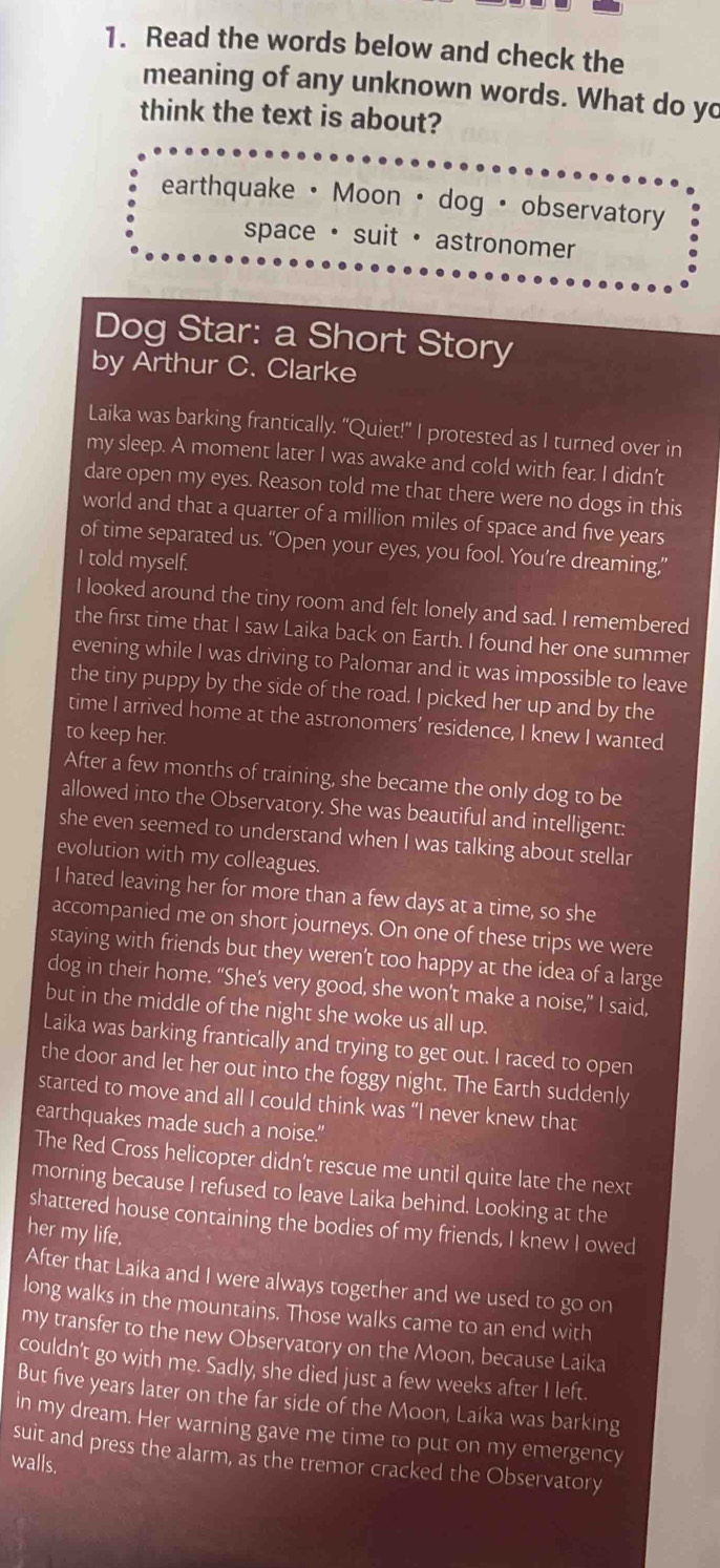 Read the words below and check the
meaning of any unknown words. What do yo
think the text is about?
earthquake· Moon · dog · observatory
space · suit · astronomer
Dog Star: a Short Story
by Arthur C. Clarke
Laika was barking frantically. “Quiet!” I protested as I turned over in
my sleep. A moment later I was awake and cold with fear. I didn’t
dare open my eyes. Reason told me that there were no dogs in this
world and that a quarter of a million miles of space and five years
of time separated us. “Open your eyes, you fool. You’re dreaming,”
I told myself.
I looked around the tiny room and felt lonely and sad. I remembered
the first time that I saw Laika back on Earth. I found her one summer
evening while I was driving to Palomar and it was impossible to leave
the tiny puppy by the side of the road. I picked her up and by the
time I arrived home at the astronomers’ residence, I knew I wanted
to keep her.
After a few months of training, she became the only dog to be
allowed into the Observatory. She was beautiful and intelligent:
she even seemed to understand when I was talking about stellar
evolution with my colleagues.
I hated leaving her for more than a few days at a time, so she
accompanied me on short journeys. On one of these trips we were
staying with friends but they weren't too happy at the idea of a large
dog in their home. “She’s very good, she won’t make a noise,” I said,
but in the middle of the night she woke us all up.
Laika was barking frantically and trying to get out. I raced to open
the door and let her out into the foggy night. The Earth suddenly
started to move and all I could think was “I never knew that
earthquakes made such a noise."
The Red Cross helicopter didn't rescue me until quite late the next
morning because I refused to leave Laika behind. Looking at the
shattered house containing the bodies of my friends, I knew I owed
her my life.
After that Laika and I were always together and we used to go on
long walks in the mountains. Those walks came to an end with
my transfer to the new Observatory on the Moon, because Laika
couldn't go with me. Sadly, she died just a few weeks after I left.
But five years later on the far side of the Moon, Laika was barking
in my dream. Her warning gave me time to put on my emergency
suit and press the alarm, as the tremor cracked the Observatory
walls.