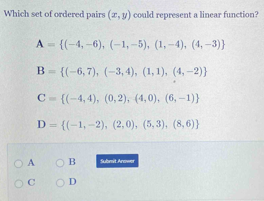 Which set of ordered pairs (x,y) could represent a linear function?
A= (-4,-6),(-1,-5),(1,-4),(4,-3)
B= (-6,7),(-3,4),(1,1),(4,-2)
C= (-4,4),(0,2),(4,0),(6,-1)
D= (-1,-2),(2,0),(5,3),(8,6)
A B Submit Answer
C D