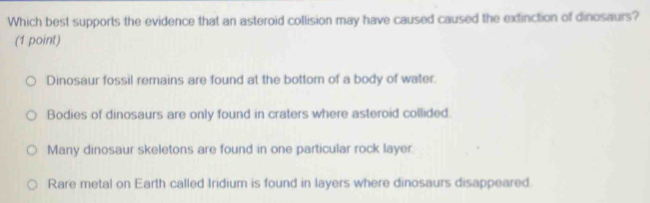 Which best supports the evidence that an asteroid collision may have caused caused the extinction of dinosaurs?
(1 point)
Dinosaur fossil remains are found at the bottom of a body of water.
Bodies of dinosaurs are only found in craters where asteroid collided.
Many dinosaur skeletons are found in one particular rock layer
Rare metal on Earth called Iridium is found in layers where dinosaurs disappeared.