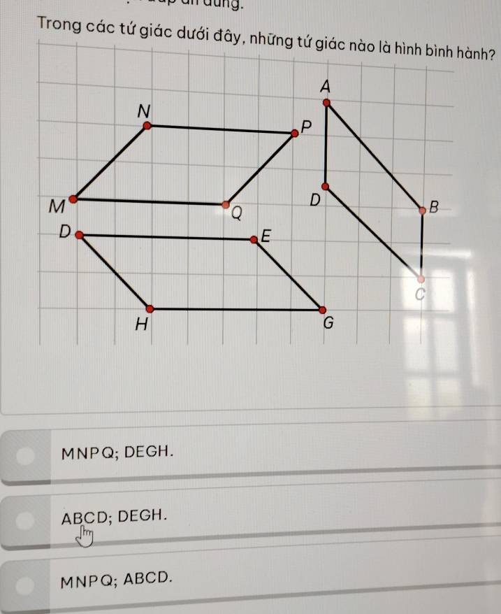 Trong các tứ giác dưới đây, những tứ giác nào là hình bình hành?
N
M
Q
D
E
H
MNPQ; DEGH.
ABCD; DEGH.
MNPQ; ABCD.