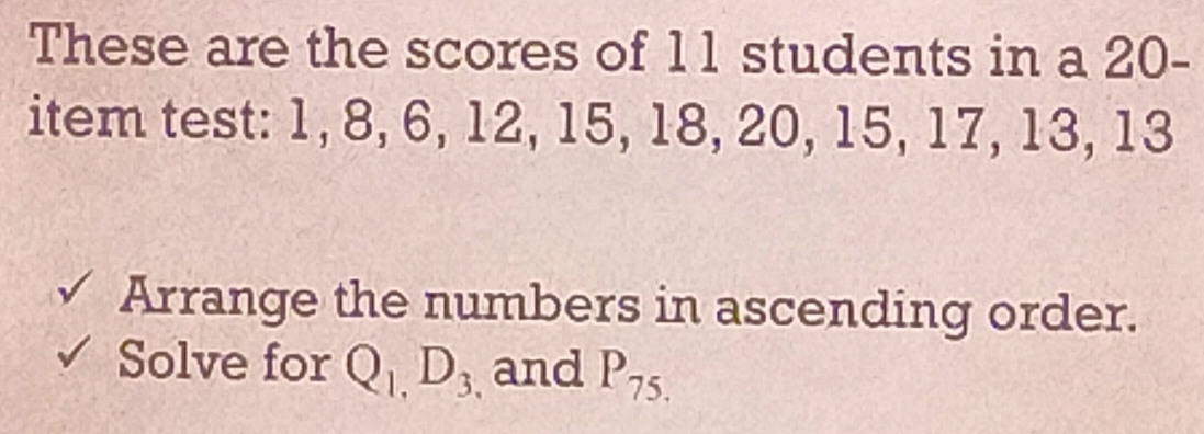 These are the scores of 11 students in a 20 - 
item test: 1, 8, 6, 12, 15, 18, 20, 15, 17, 13, 13
√ Arrange the numbers in ascending order. 
Solve for Q_1,D_3 and P_75.