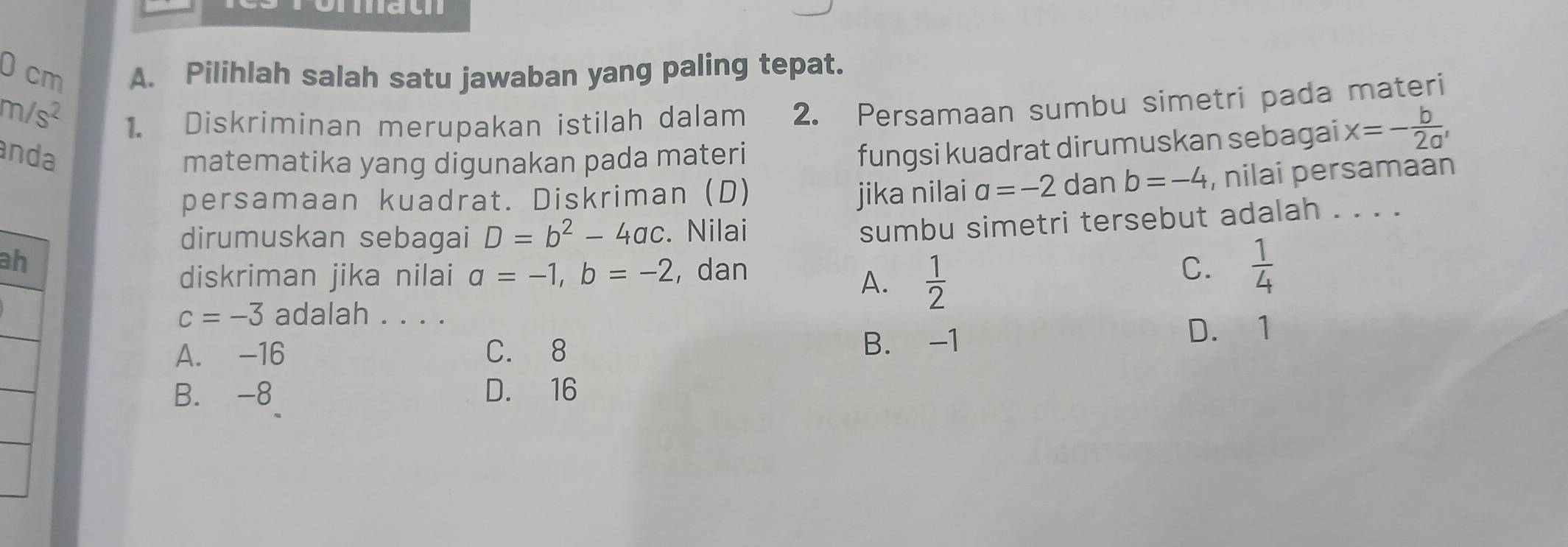 ach
0 cm A. Pilihlah salah satu jawaban yang paling tepat.
m/s^2
1. Diskriminan merupakan istilah dalam 2. Persamaan sumbu simetri pada materi
anda
matematika yang digunakan pada materi
fungsi kuadrat dirumuskan sebagai x=- b/2a , 
persamaan kuadrat. Diskriman (D) jika nilai a=-2 dan b=-4 , nilai persamaan
dirumuskan sebagai D=b^2-4ac. Nilai
sumbu simetri tersebut adalah . . . .
ah
diskriman jika nilai a=-1, b=-2 , dan
A.  1/2 
C.  1/4 
c=-3 adalah . . . .
A. -16 C. 8 B. -1 D. 1
B. -8 D. 16