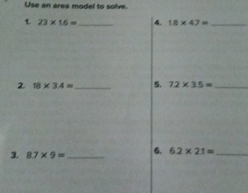 Use an area model to solve. 
1. 23* 1.6= _4. 1.8* 4.7= _ 
2. 18* 3.4= _ 5. 7.2* 3.5= _ 
3. 8.7* 9= _ 
6. 6.2* 2.1= _