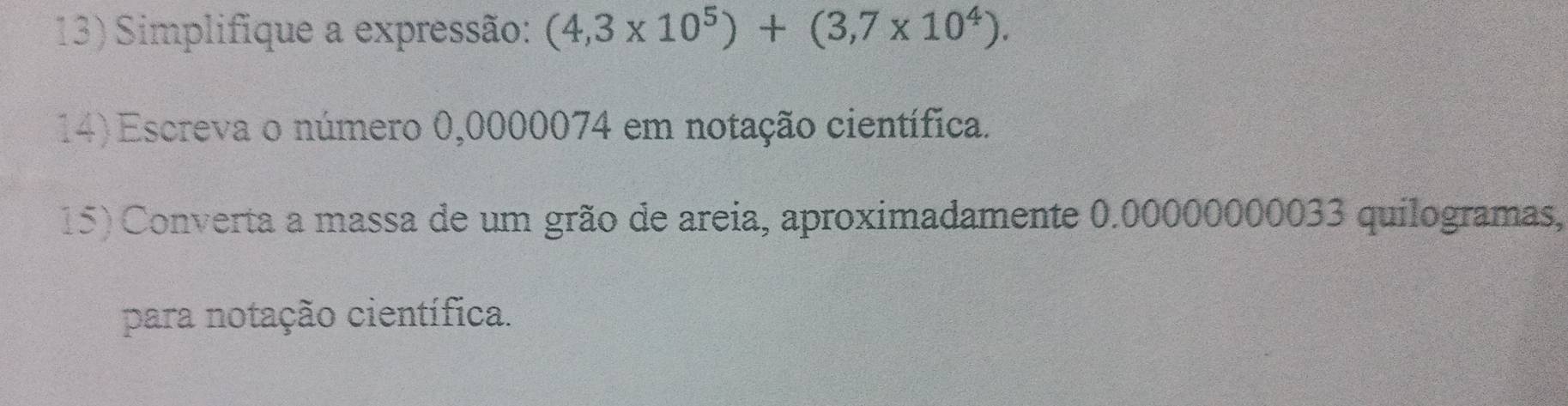 Simplifique a expressão: (4,3* 10^5)+(3,7* 10^4). 
14) Escreva o número 0,0000074 em notação científica. 
15) Converta a massa de um grão de areia, aproximadamente 0.00000000033 quilogramas, 
para notação científica.