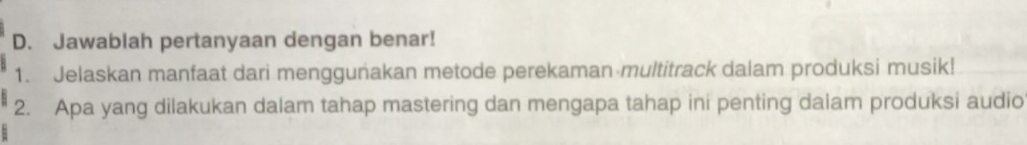 Jawablah pertanyaan dengan benar! 
1. Jelaskan manfaat dari menggunakan metode perekaman multitrack dalam produksi musik! 
2. Apa yang dilakukan dalam tahap mastering dan mengapa tahap ini penting dalam produksi audio