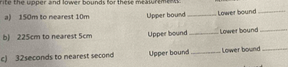 rite the upper and lower bounds for these measurements: 
a) 150m to nearest 10m Upper bound _Lower bound_ 
b) 225cm to nearest 5cm Upper bound _Lower bound_ 
c) 32seconds to nearest second Upper bound _Lower bound_