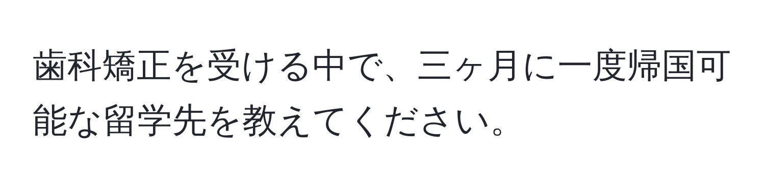 歯科矯正を受ける中で、三ヶ月に一度帰国可能な留学先を教えてください。