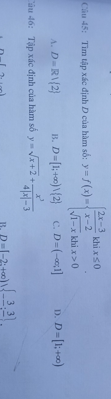 Tìm tập xác định D của hàm số: y=f(x)=beginarrayl  (2x-3)/x-2 khix≤ 0 sqrt(1-x)khix>0endarray..
A. D=R/ 2 B. D=[1;+∈fty )vee  2 C. D=(-∈fty ;1] D. D=[1;+∈fty )
Câu 46: Tập xác định của hàm số y=sqrt(x+2)+ x^3/4|x|-3 
[2.
B. D=[-2;+∈fty ), -frac 3;frac 3.