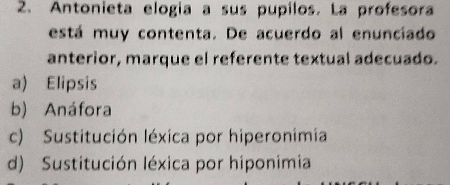 Antonieta elogía a sus pupilos. La profesora
está muy contenta. De acuerdo al enunciado
anterior, marque el referente textual adecuado.
a) Elipsis
b) Anáfora
c) Sustitución léxica por hiperonimia
d) Sustitución léxica por hiponimia