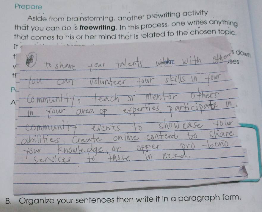 Prepare 
Aside from brainstorming, another prewriting activity 
that you can do is freewriting. In this process, one writes anything 
that comes to his or her mind that is related to the chosen topic. 
It  
s down 
t 
ses 
t 
Pu 
A 
B. Organize your sentences then write it in a paragraph form.