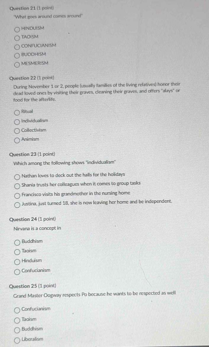 'What goes around comes around'
HINDUISM
TAOISM
CONFUCIANISM
BUDDHISM
MESMERISM
Question 22 (1 point)
During November 1 or 2, people (usually families of the living relatives) honor their
dead loved ones by visiting their graves, cleaning their graves, and offers "alays" or
food for the afterlife.
Ritual
Individualism
Collectivism
Animism
Question 23 (1 point)
Which among the following shows "individualism"
Nathan loves to deck out the halls for the holidays
Shania trusts her colleagues when it comes to group tasks
Francisco visits his grandmother in the nursing home
Justina, just turned 18, she is now leaving her home and be independent.
Question 24 (1 point)
Nirvana is a concept in
Buddhism
Taoism
Hinduism
Confucianism
Question 25 (1 point)
Grand Master Oogway respects Po because he wants to be respected as well
Confucianism
Taoism
Buddhism
Liberalism