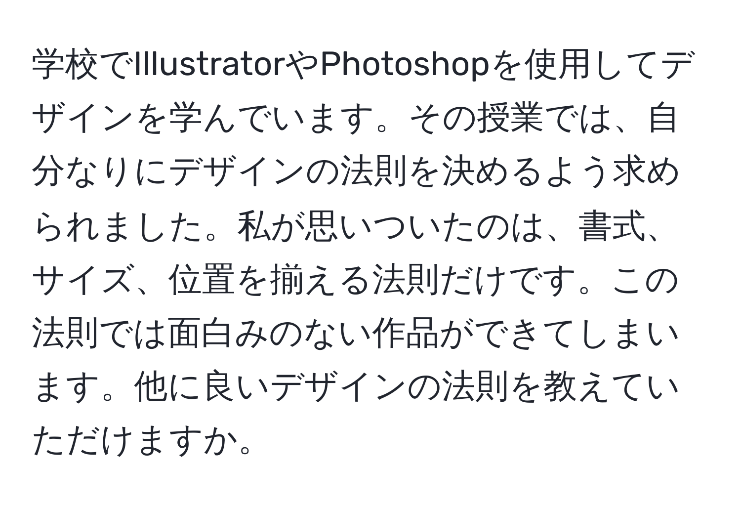 学校でIllustratorやPhotoshopを使用してデザインを学んでいます。その授業では、自分なりにデザインの法則を決めるよう求められました。私が思いついたのは、書式、サイズ、位置を揃える法則だけです。この法則では面白みのない作品ができてしまいます。他に良いデザインの法則を教えていただけますか。