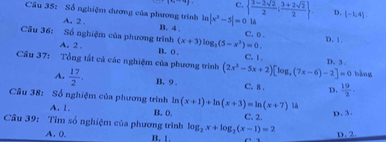 C.   (3-2sqrt(2))/2 ; (3+2sqrt(2))/2 . D.  -1;4. 
Câu 35: Số nghiệm dương của phương trình ln |x^2-5|=0 1A
A. 2. B. 4. C. 0. D. 1.
Cầu 36: Số nghiệm của phương trình (x+3)log _2(5-x^2)=0.
A. 2. B. 0. C. 1.
D. 3.
Câu 37: Tổng tất cả các nghiệm của phương trình (2x^2-5x+2)[log _x(7x-6)-2]=0 bằng
A.  17/2 . B. 9. C. 8.
D,  19/2 . 
Cầu 38: Số nghiệm của phương trình ln (x+1)+ln (x+3)=ln (x+7) là
A. 1. B. 0. C. 2. D. 3.
Câu 39: Tìm số nghiệm của phương trình log _2x+log _2(x-1)=2
A. (. B. 1. D. 2.