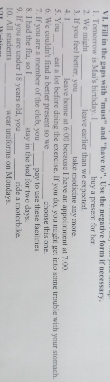 Fill in the gaps with "must" and "have to". Use the negative form if necessary. 
1. Tomorrow is Mai's birthday. I __buy a present for her. 
2. We might __leave earlier than we expected. 
3. If you feel better, you __take medicine any more. 
4. I_ _leave home at 6:00 because I have an appointment at 7:00. 
5. You __eat a lot before doing the exercise. If you do, you might get into some trouble with your stomach. 
_ 
6. We couldn't find a better present so we _choose this one. 
7. If you are a member of the club, you _pay to use these facilities 
8. I had the flu, so I _stay in the bed for two days. 
9. If you are under 18 years old, you __ride a motorbike. 
10. All students __wear uniforms on Mondays.