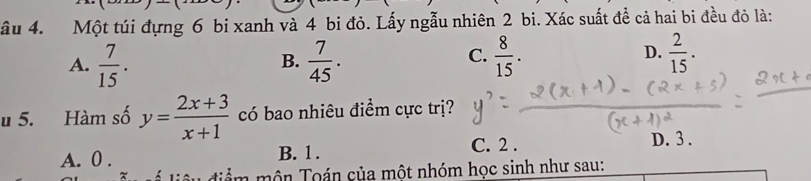 âu 4. Một túi đựng 6 bi xanh và 4 bi đỏ. Lấy ngẫu nhiên 2 bi. Xác suất đề cả hai bi đều đỏ là:
A.  7/15 .  7/45 . 
B.
C.  8/15 .  2/15 . 
D.
u 5. Hàm số y= (2x+3)/x+1  có bao nhiêu điểm cực trị?
C. 2.
A. 0. B. 1. D. 3.
* để m ôn Toán của một nhóm học sinh như sau: