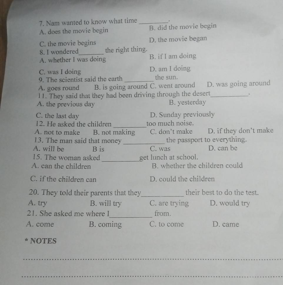 Nam wanted to know what time_
A. does the movie begin B. did the movie begin
C. the movie begins D. the movie began
8. I wondered_ the right thing.
A. whether I was doing B. if I am doing
C. was I doing D. am I doing
9. The scientist said the earth _the sun.
A. goes round B. is going around C. went around D. was going around
11. They said that they had been driving through the desert_
'
A. the previous day B. yesterday
C. the last day D. Sunday previously
_
12. He asked the children too much noise.
A. not to make B. not making C. don’t make D. if they don’t make
13. The man said that money _the passport to everything.
A. will be B is C. was D. can be
15. The woman asked _get lunch at school.
A. can the children B. whether the children could
C. if the children can D. could the children
20. They told their parents that they_ their best to do the test.
A. try B. will try C. are trying D. would try
_
21. She asked me where I from.
A. come B. coming C. to come D. came
* NOTES
_
_