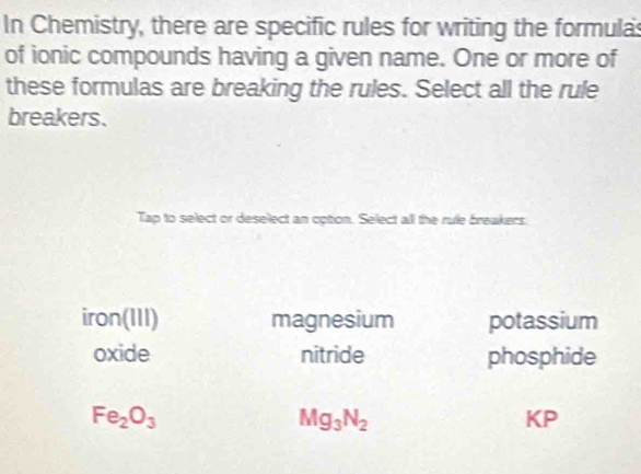 In Chemistry, there are specific rules for writing the formula
of ionic compounds having a given name. One or more of
these formulas are breaking the rules. Select all the rule
breakers.
Tap to select or deselect an option. Select all the rule breakers.
iron(111) magnesium potassium
oxide nitride phosphide
Fe_2O_3
Mg_3N_2
KP