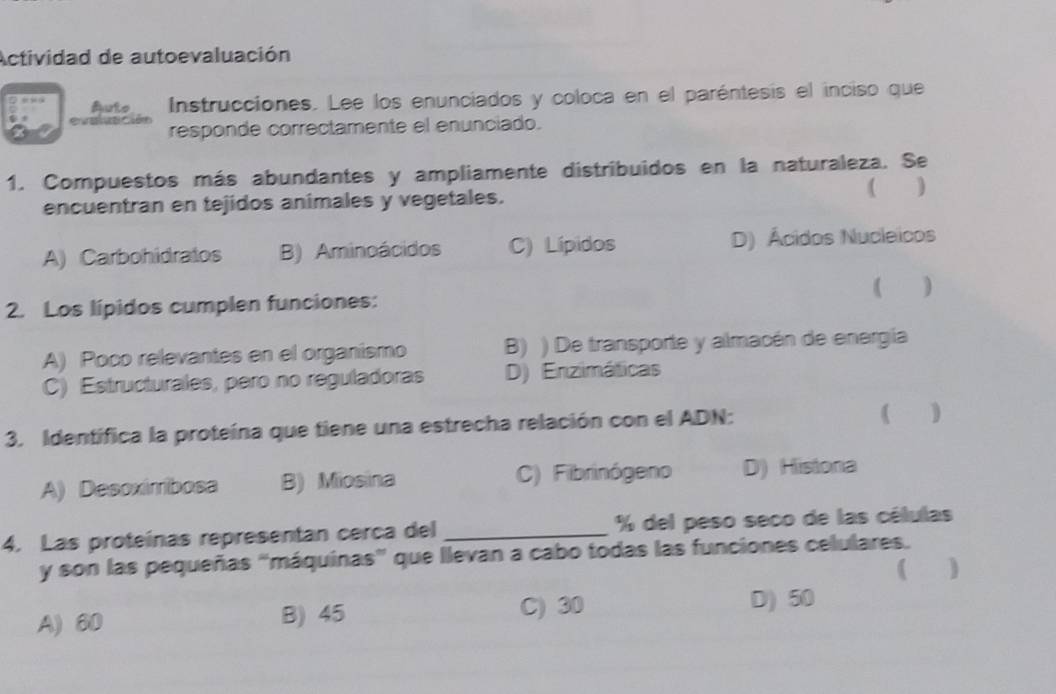 Actividad de autoevaluación
Auto Instrucciones. Lee los enunciados y coloca en el paréntesis el inciso que
responde correctamente el enunciado.
1. Compuestos más abundantes y ampliamente distribuidos en la naturaleza. Se
( 
encuentran en tejidos animales y vegetales.
A) Carbohidratos B) Aminoácidos C) Lípidos D) Ácidos Nucleicos
( )
2. Los lípidos cumplen funciones:
A) Poco relevantes en el organismo B) ) De transporte y almacén de energía
C) Estructurales, pero no reguladoras D) Enzimáticas
3. Identífica la proteína que tiene una estrecha relación con el ADN:
( )
A) Desoximibosa B) Miosina C) Fibrinógeno D) Histona
4. Las proteínas representan cerca del _% del peso seco de las células
y son las pequeñas “máquinas” que llevan a cabo todas las funciones celulares.
(
A) 60 B) 45 C) 30
D) 50