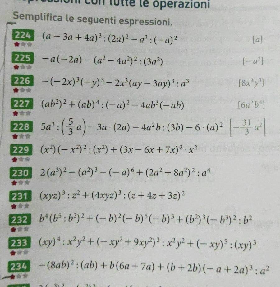 Un con lûtté le operazioni
Semplifica le seguenti espressioni.
224 (a-3a+4a)^3:(2a)^2-a^3:(-a)^2
[a]
225 -a(-2a)-(a^2-4a^2)^2:(3a^2)
[-a^2]
226 -(-2x)^3(-y)^3-2x^3(ay-3ay)^3:a^3 [8x^3y^3]
227 (ab^2)^2+(ab)^4:(-a)^2-4ab^3(-ab) [6a^2b^4]
228 5a^3:( 5/3 a)-3a· (2a)-4a^2b:(3b)-6· (a)^2- 31/3 a^2]
229 (x^2)(-x^2)^2:(x^2)+(3x-6x+7x)^2· x^2
230 2(a^3)^2-(a^2)^3-(-a)^6+(2a^2+8a^2)^2:a^4
231 (xyz)^3:z^2+(4xyz)^3:(z+4z+3z)^2
232 b^4(b^5:b^2)^2+(-b)^2(-b)^5(-b)^3+(b^2)^3(-b^3)^2:b^2
233 (xy)^4:x^2y^2+(-xy^2+9xy^2)^2:x^2y^2+(-xy)^5:(xy)^3
234 -(8ab)^2:(ab)+b(6a+7a)+(b+2b)(-a+2a)^3:a^2
y=x