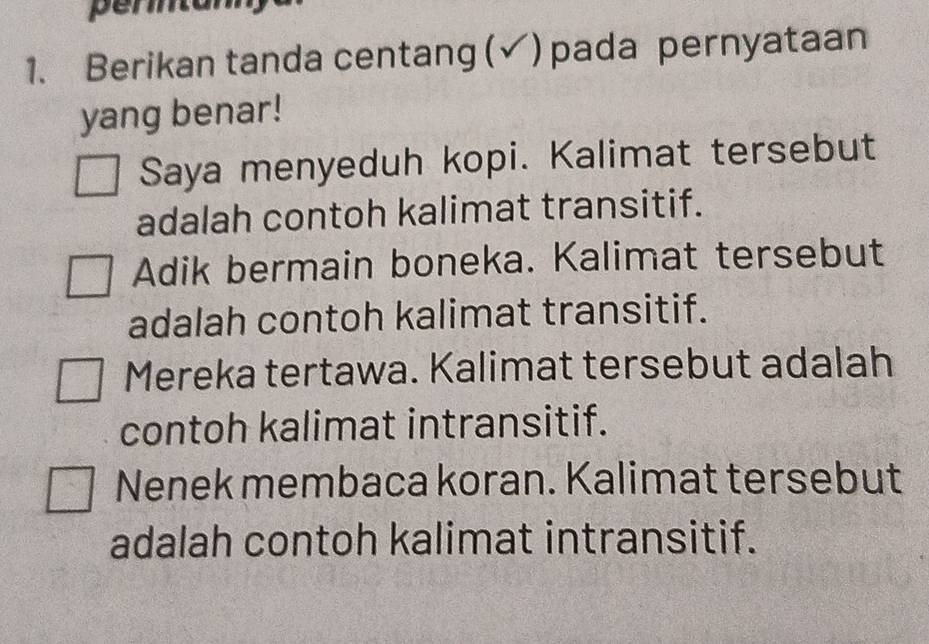 pertan 
1. Berikan tanda centang (√) pada pernyataan 
yang benar! 
Saya menyeduh kopi. Kalimat tersebut 
adalah contoh kalimat transitif. 
Adik bermain boneka. Kalimat tersebut 
adalah contoh kalimat transitif. 
Mereka tertawa. Kalimat tersebut adalah 
contoh kalimat intransitif. 
Nenek membaca koran. Kalimat tersebut 
adalah contoh kalimat intransitif.