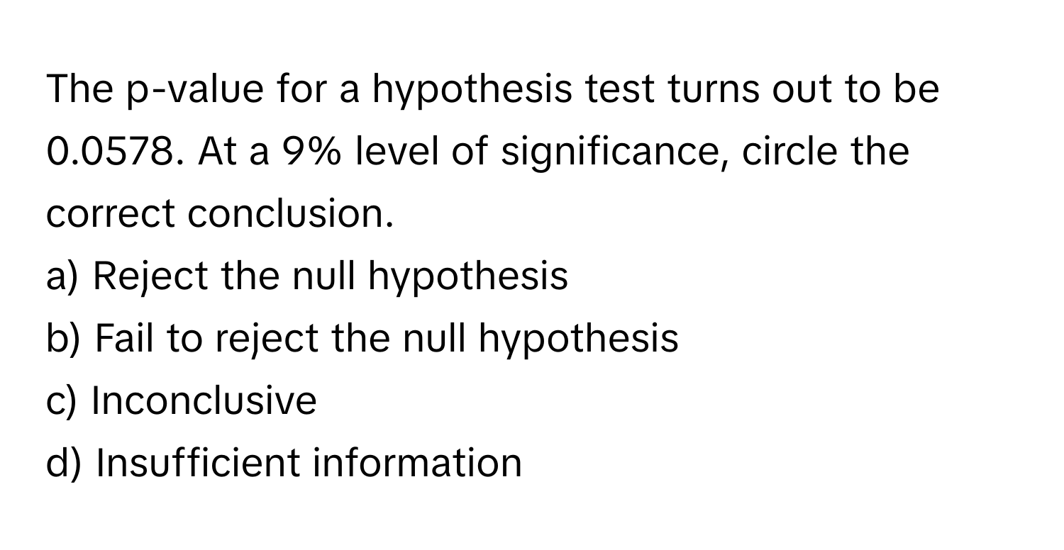 The p-value for a hypothesis test turns out to be 0.0578. At a 9% level of significance, circle the correct conclusion.

a) Reject the null hypothesis 
b) Fail to reject the null hypothesis 
c) Inconclusive 
d) Insufficient information