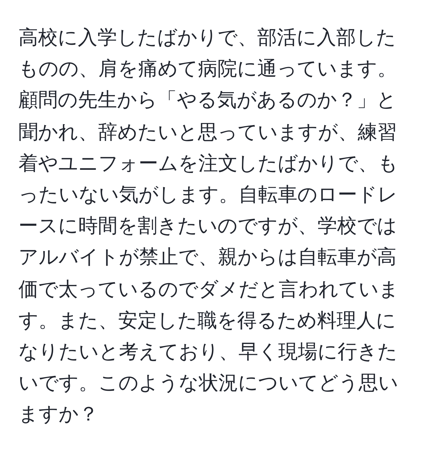 高校に入学したばかりで、部活に入部したものの、肩を痛めて病院に通っています。顧問の先生から「やる気があるのか？」と聞かれ、辞めたいと思っていますが、練習着やユニフォームを注文したばかりで、もったいない気がします。自転車のロードレースに時間を割きたいのですが、学校ではアルバイトが禁止で、親からは自転車が高価で太っているのでダメだと言われています。また、安定した職を得るため料理人になりたいと考えており、早く現場に行きたいです。このような状況についてどう思いますか？