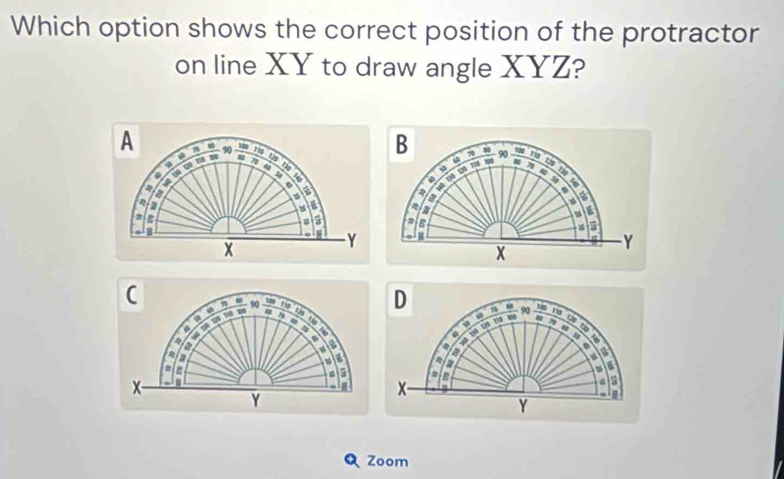 Which option shows the correct position of the protractor 
on line XY to draw angle XYZ? 
A  100/80 
φ 
:
4
a 
a 
a
%
2
= 
B 
x
Y
C toy

4 n 
u 
a 
a 
a 
a
6

ε 
a
x
H
Y
Zoom