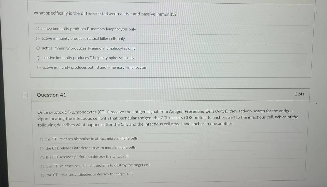 What specifically is the difference between active and passive immunity?
active immunity produces B-memory lymphocytes only
active immunity produces natural killer cells only
active immunity produces T-memory lymphocytes only
passive immunity produces T-helper lymphocytes only
active immunity produces both B and T-memory lymphocytes
Question 41 1 pts
Once cytotoxic T-Lymphocytes (CTLs) receive the antigen signal from Antigen Presenting Cells (APCs), they actively search for the antigen.
8pon locating the infectious cell with that particular antigen, the CTL uses its CD8 protein to anchor itself to the infectious cell. Which of the
following describes what happens after the CTL and the infectious cell attach and anchor to one another?
the CTL releases histamine to attract more immune cells
the CTL releases interferon to warn more immune cells
the CTL releases perforin to destroy the target cell
the CTL releases complement proteins to destroy the target cell
the CTL releases antibodies to destroy the target cell.