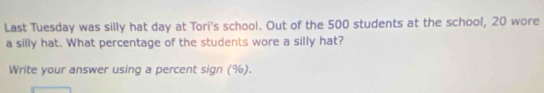 Last Tuesday was silly hat day at Tori's school. Out of the 500 students at the school, 20 wore 
a silly hat. What percentage of the students wore a silly hat? 
Write your answer using a percent sign (%).