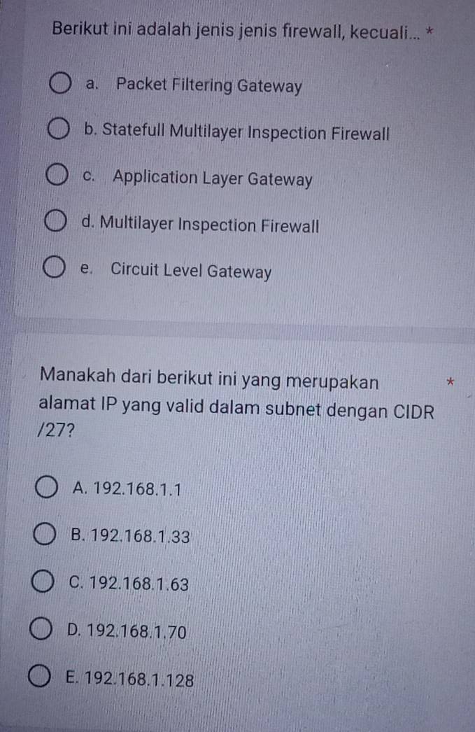 Berikut ini adalah jenis jenis fırewall, kecuali... *
a. Packet Filtering Gateway
b. Statefull Multilayer Inspection Firewall
c. Application Layer Gateway
d. Multilayer Inspection Firewall
e. Circuit Level Gateway
Manakah dari berikut ini yang merupakan *
alamat IP yang valid dalam subnet dengan CIDR
/ 27?
A. 192.168.1.1
B. 192.168.1.33
C. 192.168.1.63
D. 192.168.1.70
E. 192.168.1.128