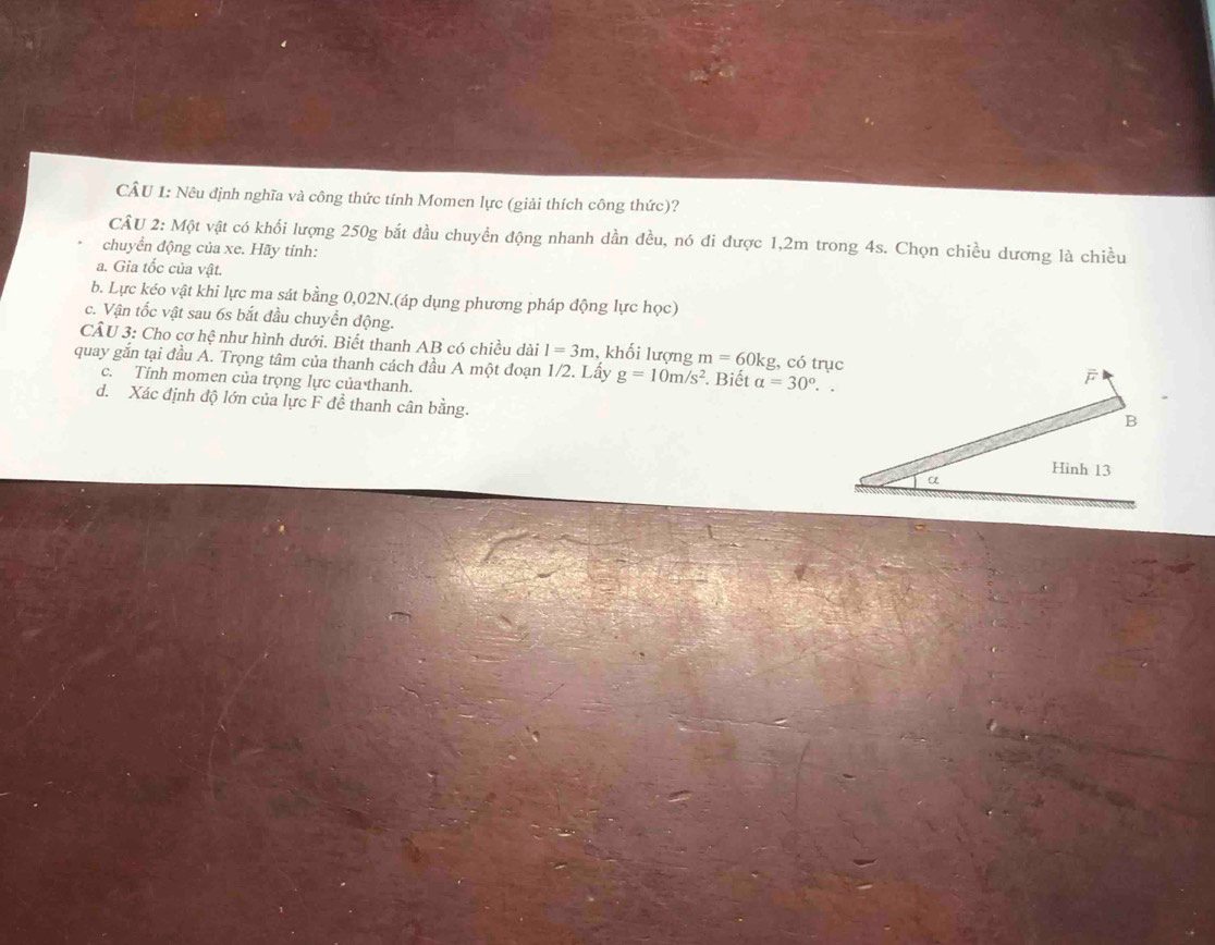 Nêu định nghĩa và công thức tính Momen lực (giải thích công thức)? 
CÂU 2: Một vật có khổi lượng 250g bắt đầu chuyền động nhanh dần đều, nó đi được 1,2m trong 4s. Chọn chiều dương là chiều 
chuyển động của xe. Hãy tỉnh: 
a. Gia tốc của vật. 
b. Lực kéo vật khi lực ma sát bằng 0,02N.(áp dụng phương pháp động lực học) 
c. Vận tốc vật sau 6s bắt đầu chuyền động. 
CÂU 3: Cho cơ hệ như hình dưới. Biết thanh AB có chiều dài I=3m , khối lượng m=60kg g, có trục 
quay gắn tại đầu A. Trọng tâm của thanh cách đầu A một đoạn 1/2. Lấy g=10m/s^2 Biết a=30°.. 
c. Tính momen của trọng lực của thanh. 
d. Xác định độ lớn của lực F đề thanh cân bằng.