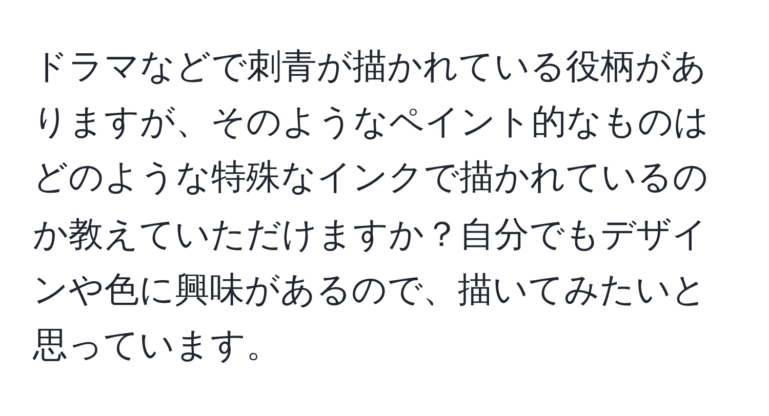 ドラマなどで刺青が描かれている役柄がありますが、そのようなペイント的なものはどのような特殊なインクで描かれているのか教えていただけますか？自分でもデザインや色に興味があるので、描いてみたいと思っています。