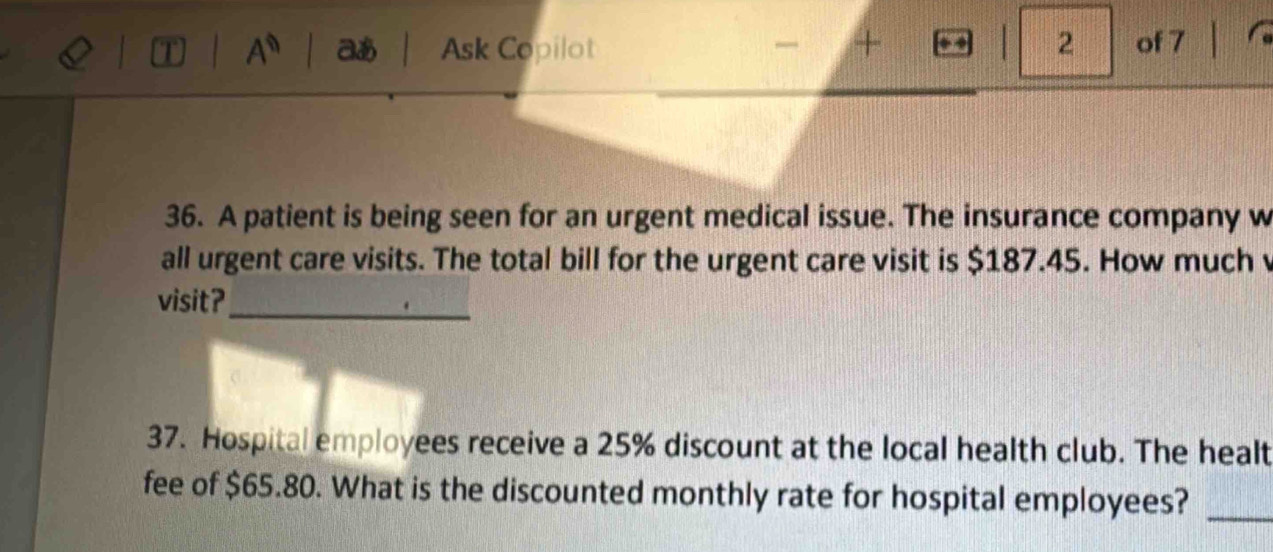 aあ Ask Copilot + 2 of 7 
36. A patient is being seen for an urgent medical issue. The insurance company w 
all urgent care visits. The total bill for the urgent care visit is $187.45. How much v 
_ 
visit? 
37. Hospital employees receive a 25% discount at the local health club. The healt 
fee of $65.80. What is the discounted monthly rate for hospital employees?_