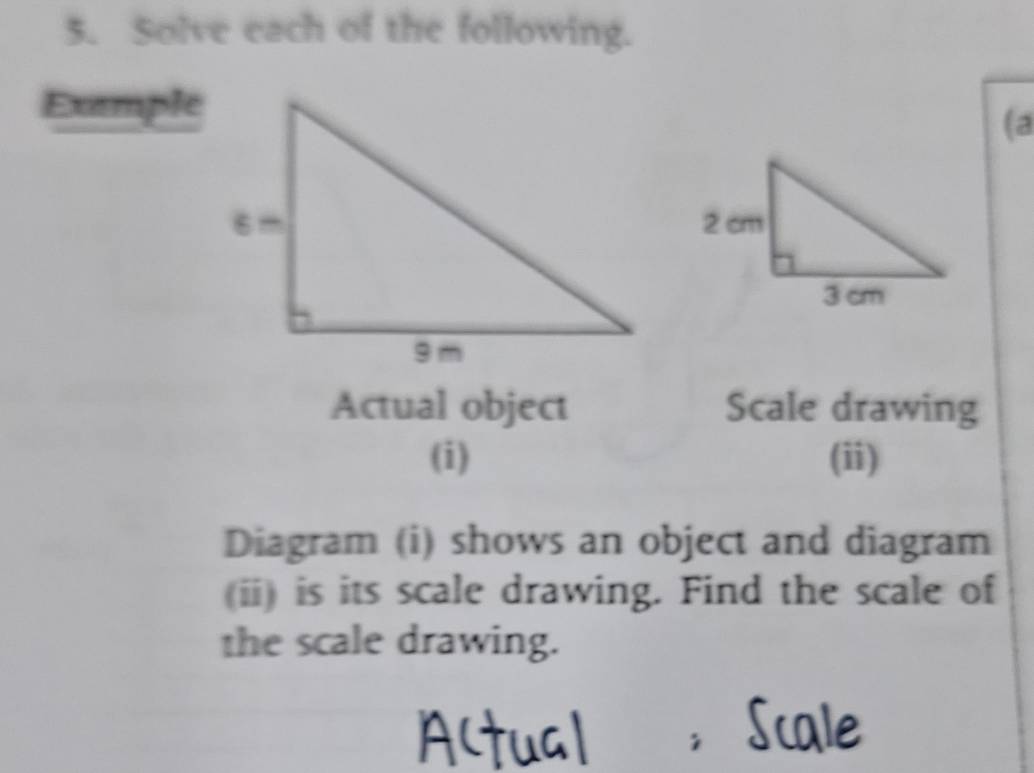 Solve each of the following. 
Exemple 
(a 
Actual object Scale drawing 
(i) (ii) 
Diagram (i) shows an object and diagram 
(ii) is its scale drawing. Find the scale of 
the scale drawing.