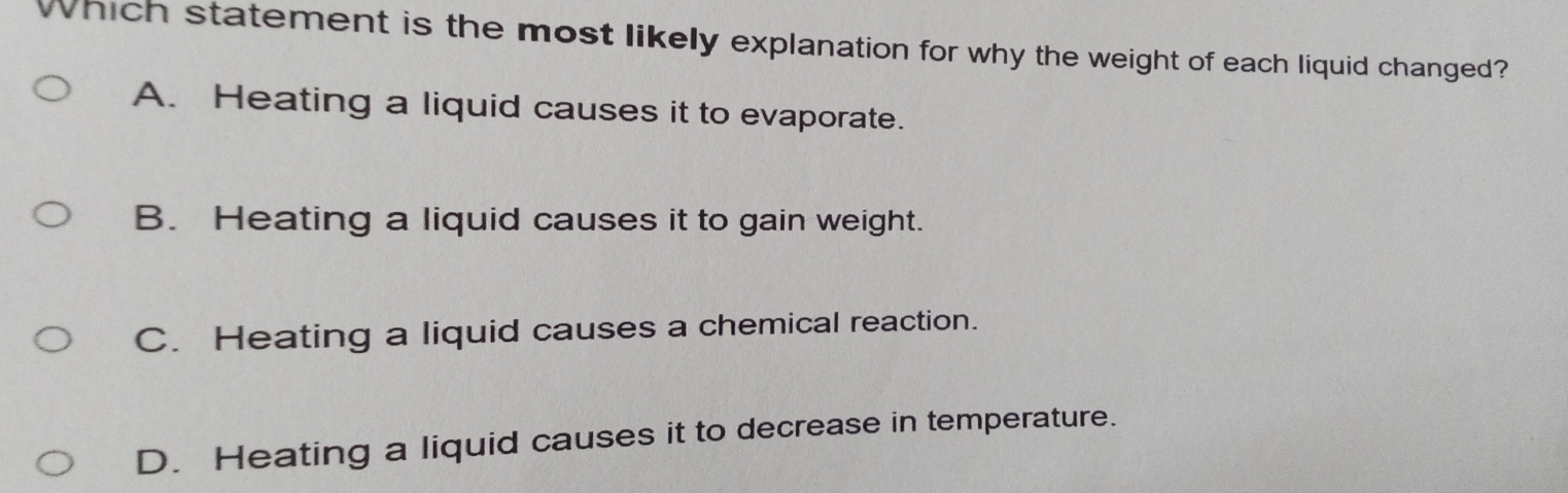 Which statement is the most likely explanation for why the weight of each liquid changed?
A. Heating a liquid causes it to evaporate.
B. Heating a liquid causes it to gain weight.
C. Heating a liquid causes a chemical reaction.
D. Heating a liquid causes it to decrease in temperature.