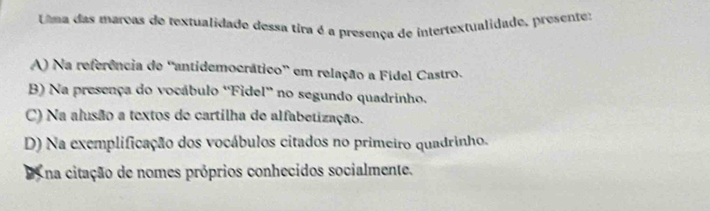 Uma das marcas de textualidado dessa tira é a presença de intertextualidade, presenter
A) Na referência de 'antidemocrático” em relação a Fídel Castro.
B) Na presença do vocábulo ''Fidel' no segundo quadrinho.
C) Na alusão a textos de cartilha de alfabetização.
D) Na exemplificação dos vocábulos citados no primeiro quadrinho.
na citação de nomes próprios conhecidos socialmente.