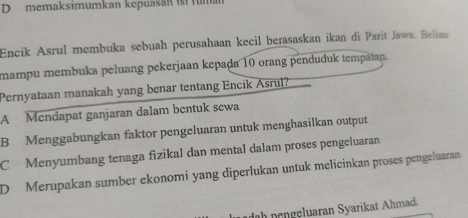 memaksimumkan kepuasan ist fuman
Encik Asrul membuka sebuah perusahaan kecil berasaskan ikan di Parít Jawa. Beliau
mampu membuka peluang pekerjaan kepaḍa 10 orang penduduk tempatan.
Pernyataan manakah yang benar tentang Encik Asrul?
A Mendapat ganjaran dalam bentuk sewa
B Menggabungkan faktor pengeluaran untuk menghasilkan output
C Menyumbang tenaga fizikal dan mental dalam proses pengeluaran
D Merupakan sumber ekonomi yang diperlukan untuk melicinkan proses pengeluaran
dah nengeluaran Syarikat Ahmad.