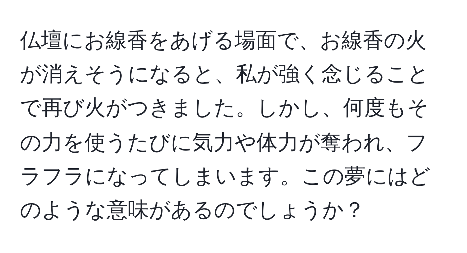 仏壇にお線香をあげる場面で、お線香の火が消えそうになると、私が強く念じることで再び火がつきました。しかし、何度もその力を使うたびに気力や体力が奪われ、フラフラになってしまいます。この夢にはどのような意味があるのでしょうか？