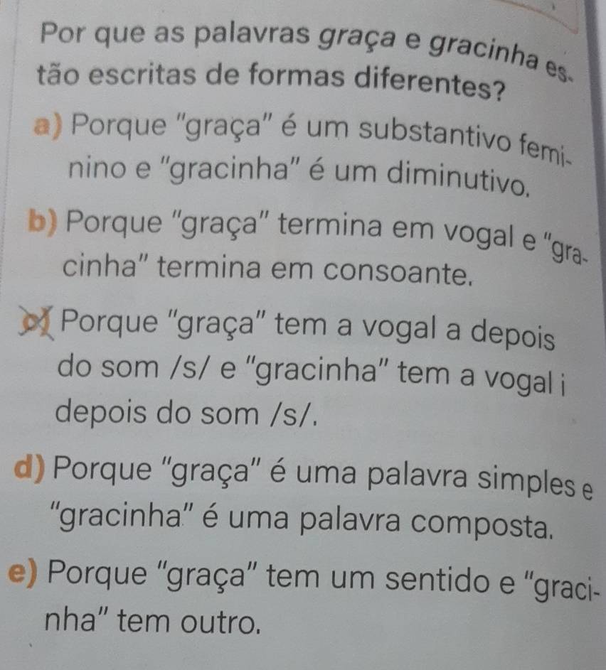 Por que as palavras graça e gracinha es.
tão escritas de formas diferentes?
a) Porque ''graça'' é um substantivo femi-
nino e ''gracinha'' é um diminutivo.
b) Porque ''graça'' termina em vogal e ''gra
cinha” termina em consoante.
Porque ''graça'' tem a vogal a depois
do som /s/ e ''gracinha”' tem a vogal i
depois do som /s/.
d) Porque ''graça'' é uma palavra simples e
''gracinha'' é uma palavra composta.
e) Porque 'graça'' tem um sentido e ''graci-
nha” tem outro.