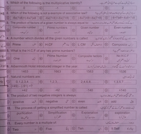 Which of the following is the multiplicative identity?
ω 0 -1 1 0 2
=8 2. Which of the following is not a example of associative law? a c de d
-6* (7* 8)=(-6* 7)* 8 -6x(7+8)=-6x(7+8) (-6* 7)+8=-6* (7+8) (-6+7)* 8=-6* 8+7*
3. The product of factors of a given number is always equal to: Ta A 
Composite number Prime numbers Given number Even number

a 
s m , p
4. A number which divides all the given numbers is called:
. “
Prime H.CF L.CM Composite
5. What is the H.C. F of any two prime numbers?
One Prime Number Composite factors No H.C. F
s h
6. Arbermouth Holst introduced integer in the year. _1536
1463 1663 1563
7. Natural numbers are: 
C, 0, 1, 2, 3, 4….... a 1, 2, 3.…..... 2, 4, 6, 8,.... . .. ◎ 1, 3, 5, 7……
8. (+49)-(-91)=? -42 -140 D +140
D +42 a
9. The product of two negative integers is always: 
D positive negative 8 even odd J
10. The process of getting a simplified number is called:
D purification Simplification Explanation exploration
t:u VP L i
I1. Every number is a multiple of: [ HH2)_
D Two 1 Five Ten r It Self