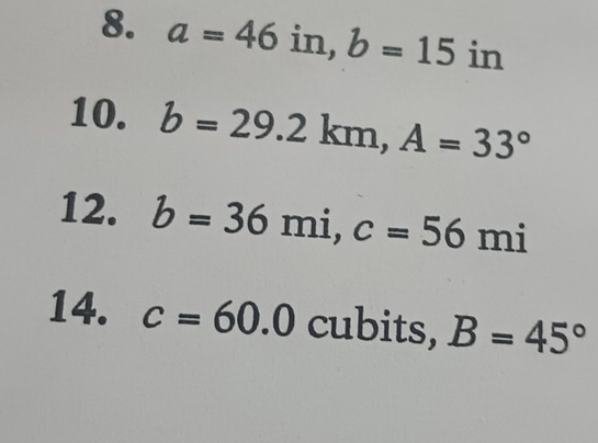 a=46in, b=15in
10. b=29.2km, A=33°
12. b=36mi, c=56mi
14. c=60.0 cubits, B=45°