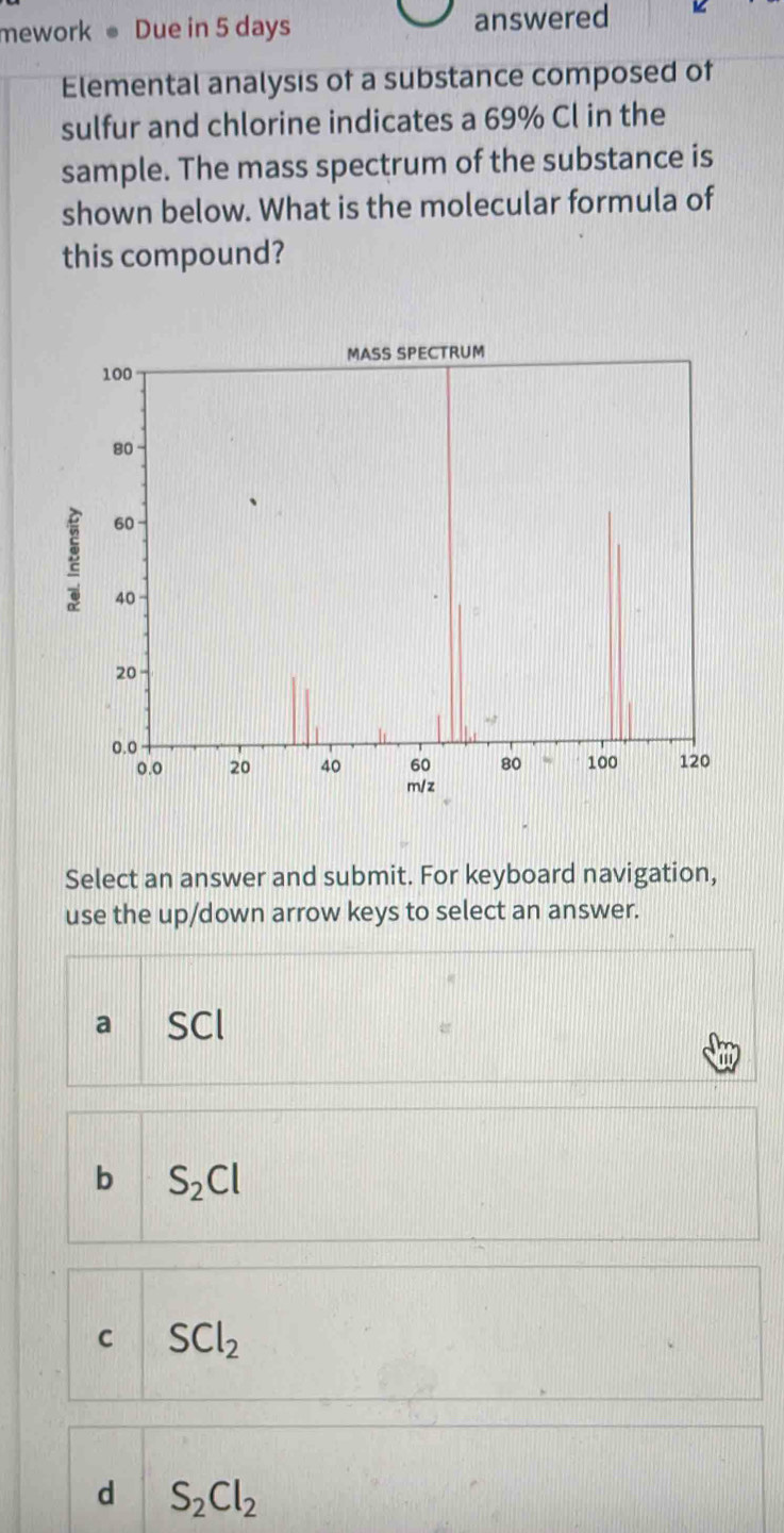 mework Due in 5 days answered
Elemental analysis of a substance composed of
sulfur and chlorine indicates a 69% Cl in the
sample. The mass spectrum of the substance is
shown below. What is the molecular formula of
this compound?
Select an answer and submit. For keyboard navigation,
use the up/down arrow keys to select an answer.
a SCI
b S_2Cl
C SCl_2
d S_2Cl_2