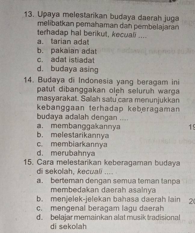 Upaya melestarikan budaya daerah juga
melibatkan pemahaman dan pembelajaran
terhadap hal berikut, kecuali ....
a. tarian adat
b. pakaian adat
c. adat istiadat
d. budaya asing
14. Budaya di Indonesia yang beragam ini
patut dibanggakan oleh seluruh warga
masyarakat. Salah satu cara menunjukkan
kebanggaan terhadap keberagaman
budaya adalah dengan ....
a. membanggakannya 19
b. melestarikannya
c. membiarkannya
d. merubahnya
15. Cara melestarikan keberagaman budaya
di sekolah, kecuali ....
a. berteman dengan semua teman tanpa
membedakan daerah asalnya
b. menjelek-jelekan bahasa daerah lain 2
c. mengenal beragam lagu daerah
d. belajar memainkan alat musik tradisional
di sekolah