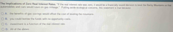 The Implications of Zero Real Interest Rates. "If the real interest rate was zero, it would be a financially sound decision to level the Rocky Mountains so that
automobiles and cars would save on gas mileage." Putting aside ecological concems, this statement is true because
A. the benefits of gas savings would offset the cost of leveling the mountains
B. you could borrow the funds with no opportunity costs.
C. investment is a function of the real interest rate.
D. All of the above.