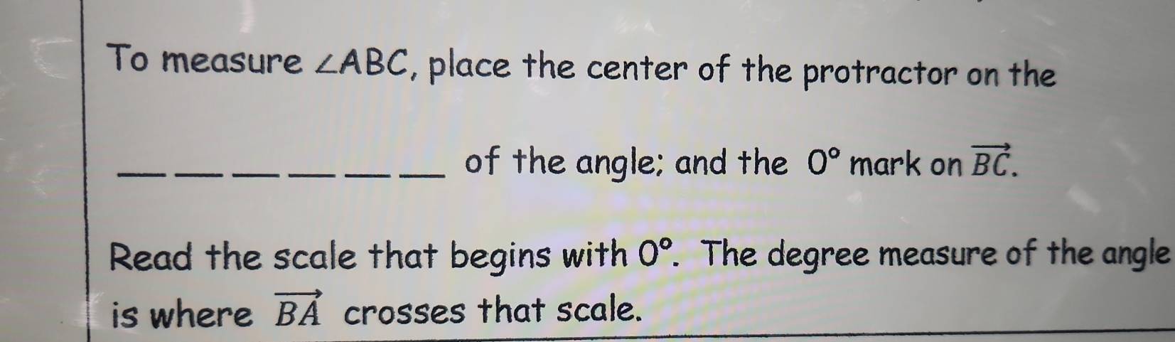 To measure ∠ ABC , place the center of the protractor on the 
_ 
_of the angle; and the 0° mark on vector BC. 
Read the scale that begins with 0°. The degree measure of the angle 
is where vector BA crosses that scale.