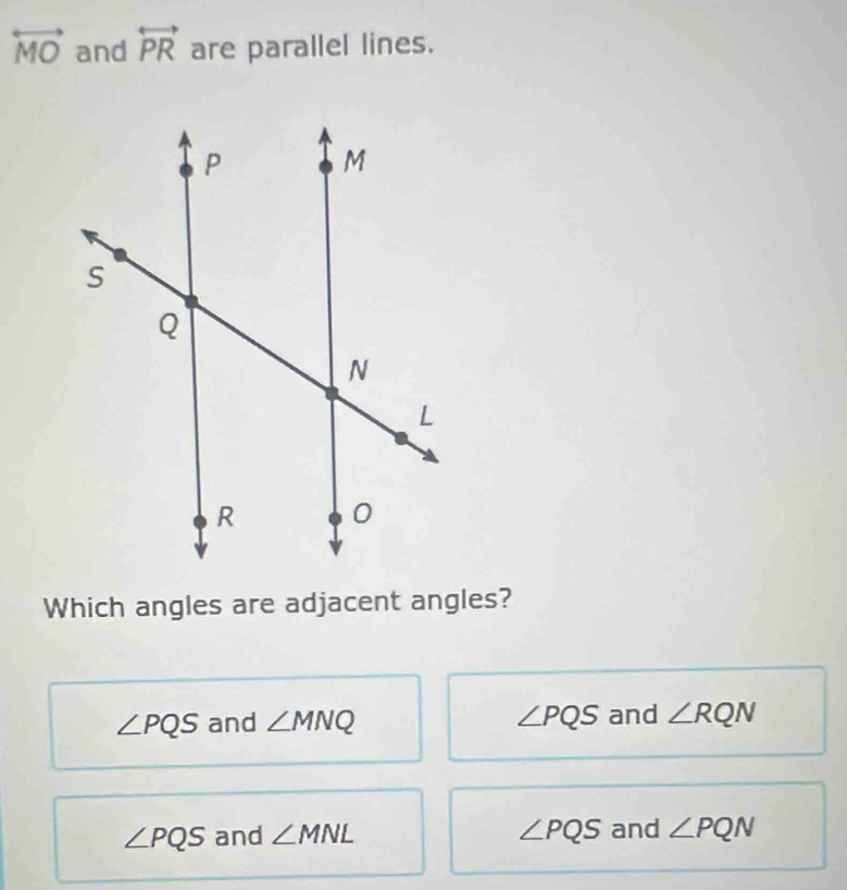 overleftrightarrow MO and overleftrightarrow PR are parallel lines.
Which angles are adjacent angles?
∠ PQS and ∠ MNQ ∠ PQS and ∠ RQN
∠ PQS and ∠ MNL ∠ PQS and ∠ PQN