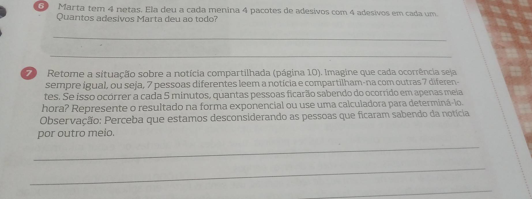 Marta tem 4 netas. Ela deu a cada menina 4 pacotes de adesivos com 4 adesivos em cada um. 
Quantos adesivos Marta deu ao todo? 
_ 
_ 
7) Retome a situação sobre a notícia compartilhada (página 10). Imagine que cada ocorrência seja 
sempre igual, ou seja, 7 pessoas diferentes leem a notícia e compartilham-na com outras 7 diferen- 
tes. Se isso ocorrer a cada 5 minutos, quantas pessoas ficarão sabendo do ocorrido em apenas meia 
hora? Represente o resultado na forma exponencial ou use uma calculadora para determiná-lo. 
Observação: Perceba que estamos desconsiderando as pessoas que ficaram sabendo da notícia 
por outro meio. 
_ 
_ 
_