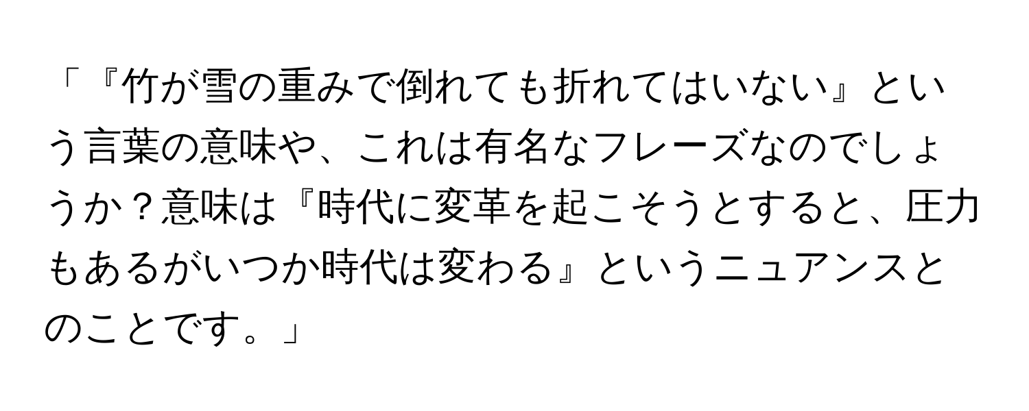 「『竹が雪の重みで倒れても折れてはいない』という言葉の意味や、これは有名なフレーズなのでしょうか？意味は『時代に変革を起こそうとすると、圧力もあるがいつか時代は変わる』というニュアンスとのことです。」