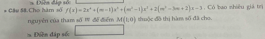 Điền đáp số: 
» Câu 58. Cho hàm số f(x)=2x^4+(m-1)x^3+(m^2-1)x^2+2(m^2-3m+2)x-3. Có bao nhiêu giá trị 
nguyên của tham số m để điểm M(1;0) thuộc đồ thị hàm số đã cho. 
Điền đáp số: