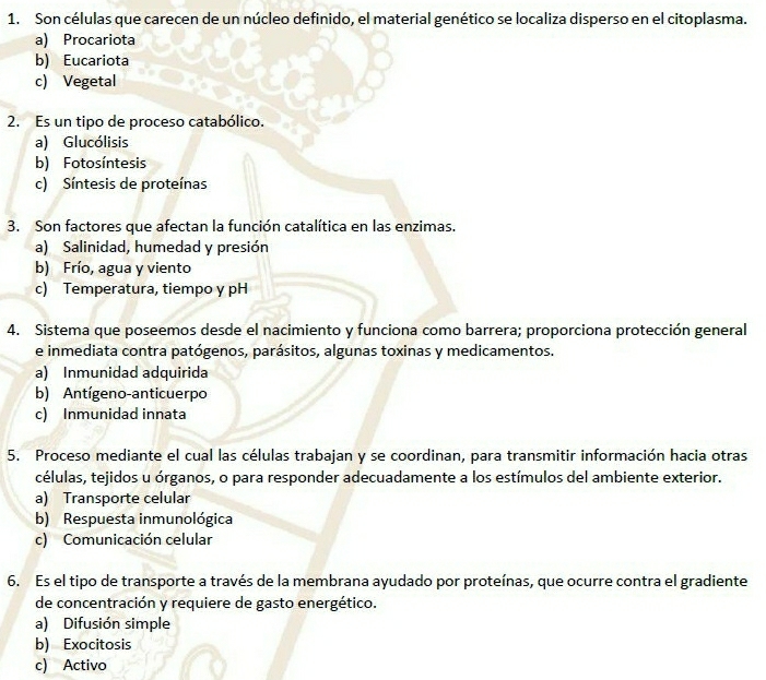 Son células que carecen de un núcleo definido, el material genético se localiza disperso en el citoplasma.
a) Procariota
b) Eucariota
c) Vegetal
2. Es un tipo de proceso catabólico.
a) Glucólisis
b) Fotosíntesis
c) Síntesis de proteínas
3. Son factores que afectan la función catalítica en las enzimas.
a) Salinidad, humedad y presión
b) Frío, agua y viento
c) Temperatura, tiempo y pH
4. Sistema que poseemos desde el nacimiento y funciona como barrera; proporciona protección general
e inmediata contra patógenos, parásitos, algunas toxinas y medicamentos.
a) Inmunidad adquirida
b) Antígeno-anticuerpo
c) Inmunidad innata
5. Proceso mediante el cual las células trabajan y se coordinan, para transmitir información hacia otras
células, tejidos u órganos, o para responder adecuadamente a los estímulos del ambiente exterior.
a) Transporte celular
b) Respuesta inmunológica
c) Comunicación celular
6. Es el tipo de transporte a través de la membrana ayudado por proteínas, que ocurre contra el gradiente
de concentración y requiere de gasto energético.
a) Difusión simple
b) Exocitosis
c) Activo